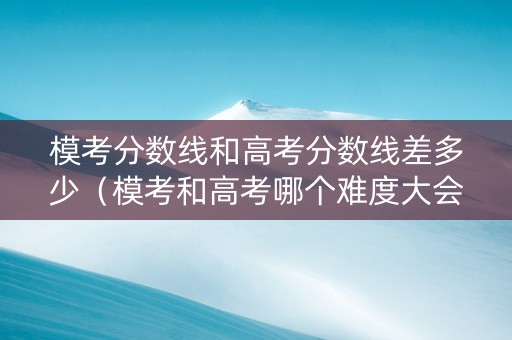 模考分数线和高考分数线差多少（模考和高考哪个难度大会差多少分）