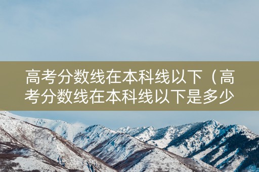 高考分数线在本科线以下（高考分数线在本科线以下是多少）