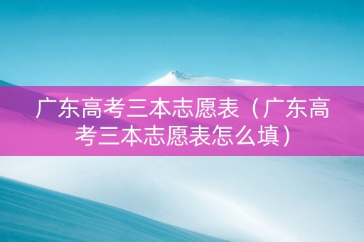 广东高考三本志愿表（广东高考三本志愿表怎么填）