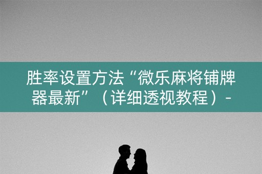 胜率设置方法“微乐麻将铺牌器最新”（详细透视教程）-哔哩哔哩