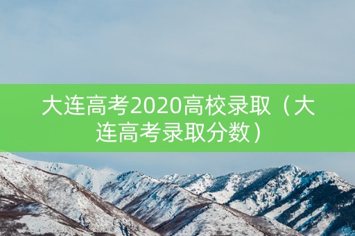 大连高考2020高校录取（大连高考录取分数）
