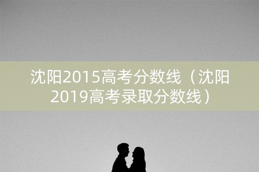 沈阳2015高考分数线（沈阳2019高考录取分数线）