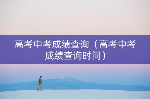 高考中考成绩查询（高考中考成绩查询时间）