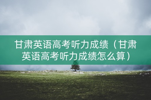 甘肃英语高考听力成绩（甘肃英语高考听力成绩怎么算）
