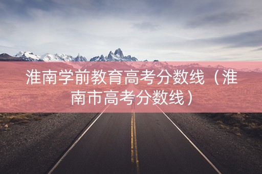 淮南学前教育高考分数线（淮南市高考分数线）