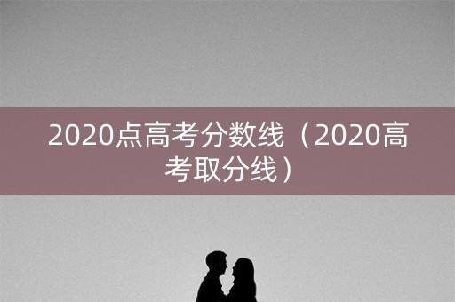 2020点高考分数线（2020高考取分线）