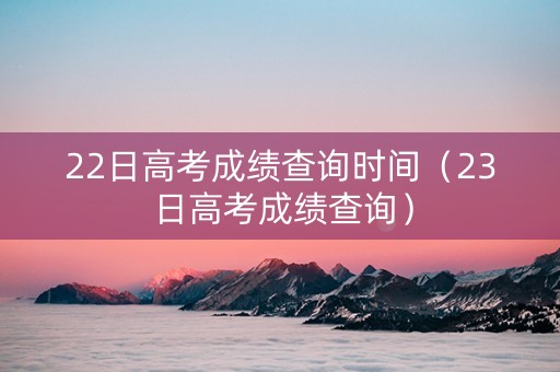 22日高考成绩查询时间（23日高考成绩查询）
