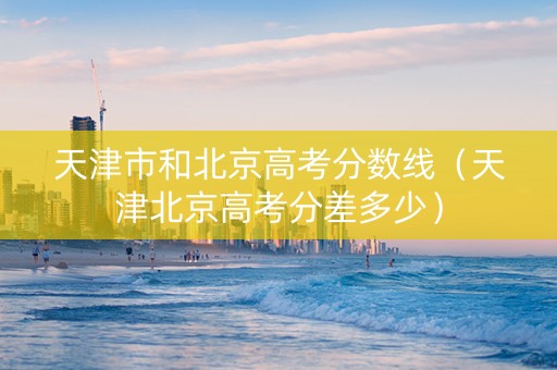 天津市和北京高考分数线（天津北京高考分差多少）
