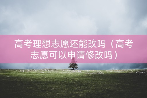 高考理想志愿还能改吗（高考志愿可以申请修改吗）