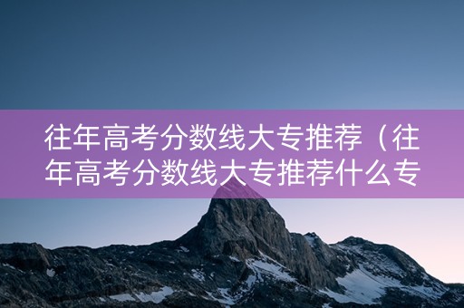 往年高考分数线大专推荐（往年高考分数线大专推荐什么专业）