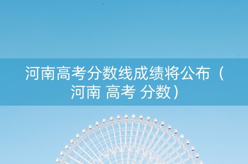 河南高考分数线成绩将公布（河南 高考 分数）