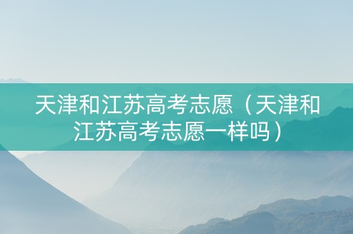 天津和江苏高考志愿（天津和江苏高考志愿一样吗）