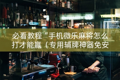 必看教程“手机微乐麻将怎么打才能赢（专用辅牌神器免安装）