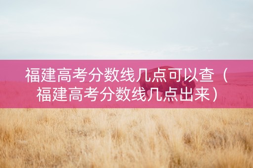 福建高考分数线几点可以查（福建高考分数线几点出来）