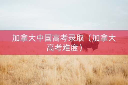 加拿大中国高考录取（加拿大高考难度）