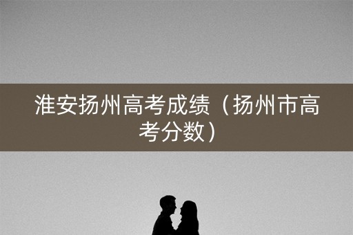 淮安扬州高考成绩（扬州市高考分数）