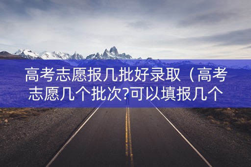 高考志愿报几批好录取（高考志愿几个批次?可以填报几个大学）
