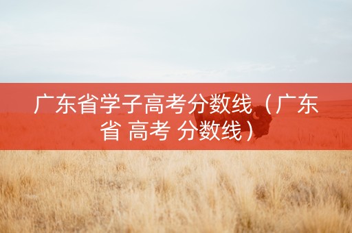 广东省学子高考分数线（广东省 高考 分数线）