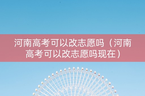 河南高考可以改志愿吗（河南高考可以改志愿吗现在）