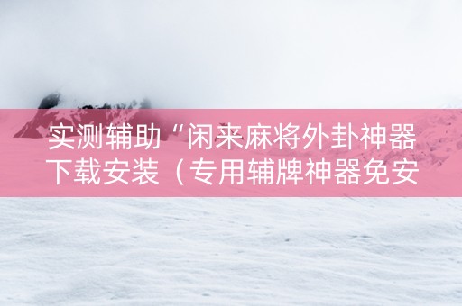 实测辅助“闲来麻将外卦神器下载安装（专用辅牌神器免安装）
