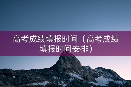 高考成绩填报时间（高考成绩填报时间安排）