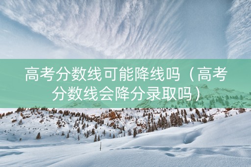 高考分数线可能降线吗（高考分数线会降分录取吗）
