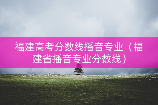 福建高考分数线播音专业（福建省播音专业分数线）