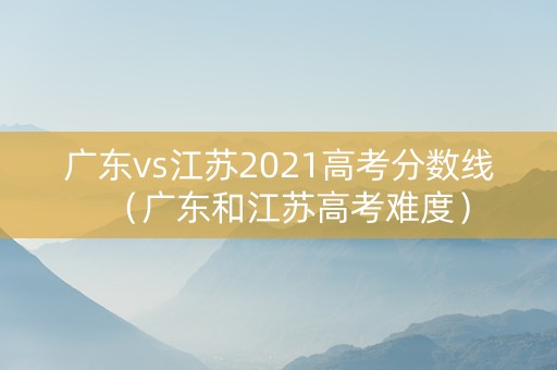 广东vs江苏2021高考分数线（广东和江苏高考难度）