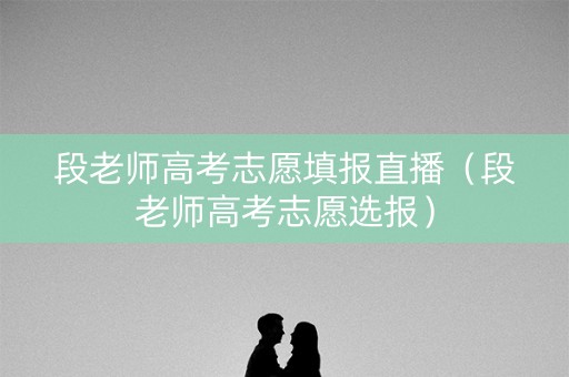 段老师高考志愿填报直播（段老师高考志愿选报）