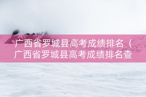 广西省罗城县高考成绩排名（广西省罗城县高考成绩排名查询）