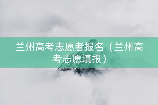 兰州高考志愿者报名（兰州高考志愿填报）