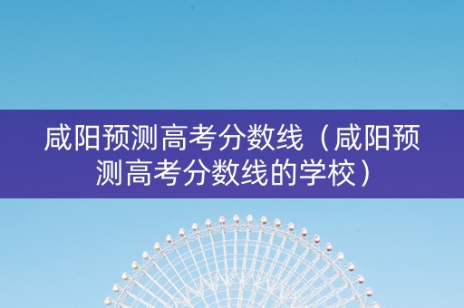咸阳预测高考分数线（咸阳预测高考分数线的学校）