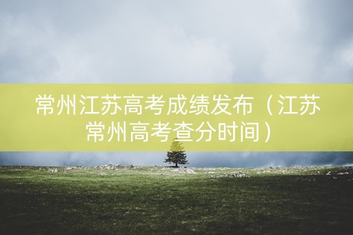 常州江苏高考成绩发布（江苏常州高考查分时间）