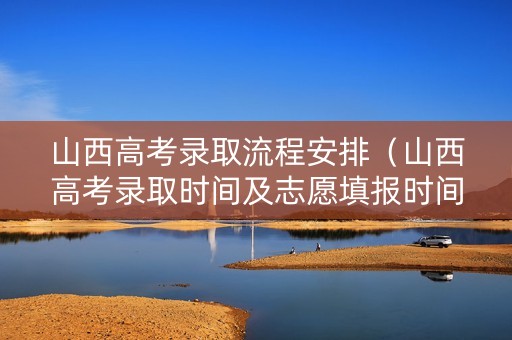 山西高考录取流程安排（山西高考录取时间及志愿填报时间）