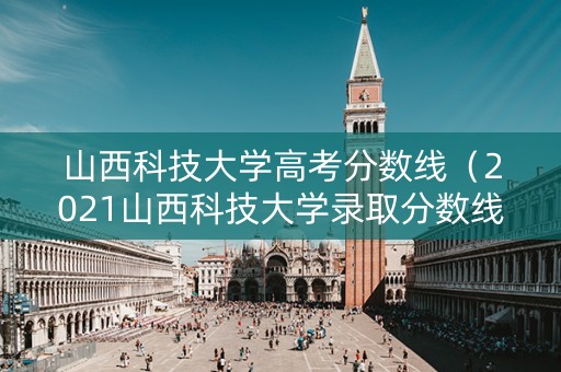 山西科技大学高考分数线（2021山西科技大学录取分数线）