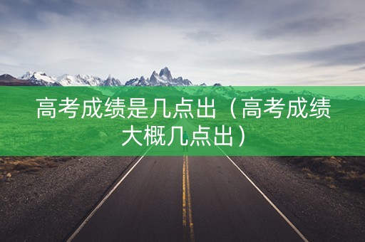 高考成绩是几点出（高考成绩大概几点出）