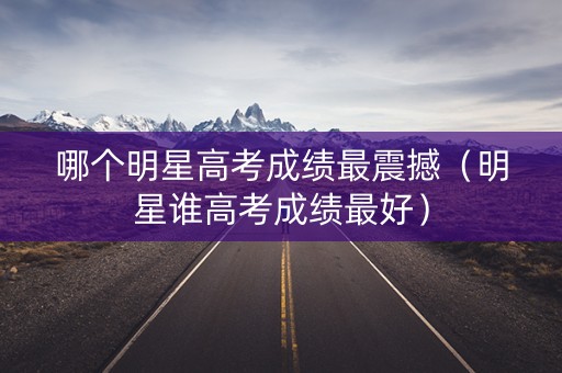 哪个明星高考成绩最震撼（明星谁高考成绩最好）