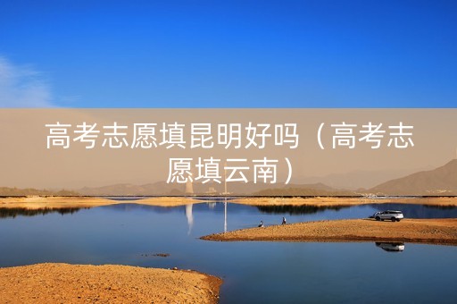 高考志愿填昆明好吗（高考志愿填云南）
