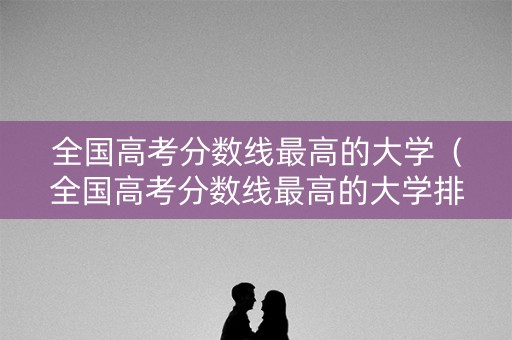 全国高考分数线最高的大学（全国高考分数线最高的大学排名）