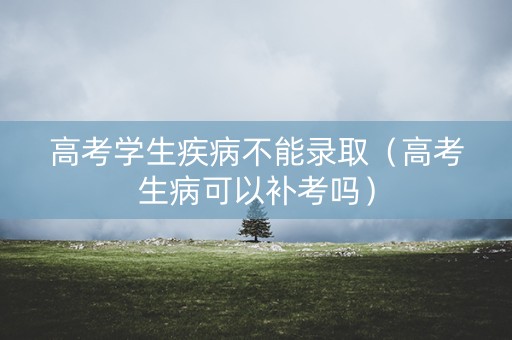 高考学生疾病不能录取（高考生病可以补考吗）