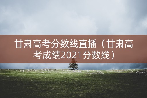 甘肃高考分数线直播（甘肃高考成绩2021分数线）