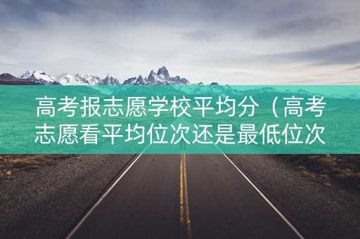 高考报志愿学校平均分（高考志愿看平均位次还是最低位次）