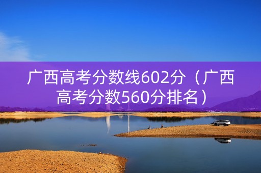 广西高考分数线602分（广西高考分数560分排名）
