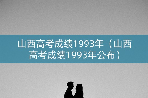 山西高考成绩1993年（山西高考成绩1993年公布）