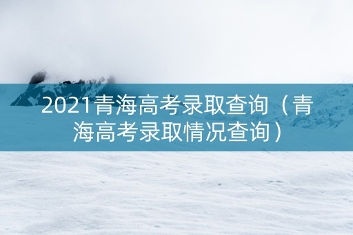2021青海高考录取查询（青海高考录取情况查询）