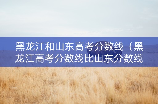 黑龙江和山东高考分数线（黑龙江高考分数线比山东分数线低吗）