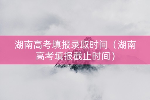 湖南高考填报录取时间（湖南高考填报截止时间）