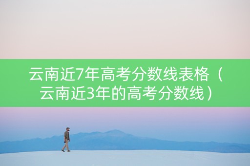 云南近7年高考分数线表格（云南近3年的高考分数线）