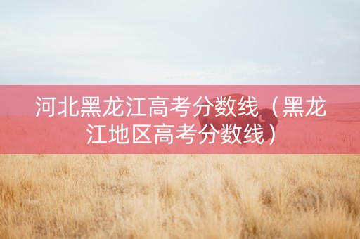 河北黑龙江高考分数线（黑龙江地区高考分数线）