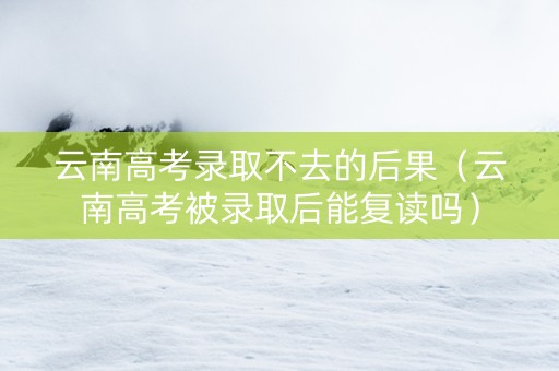 云南高考录取不去的后果（云南高考被录取后能复读吗）